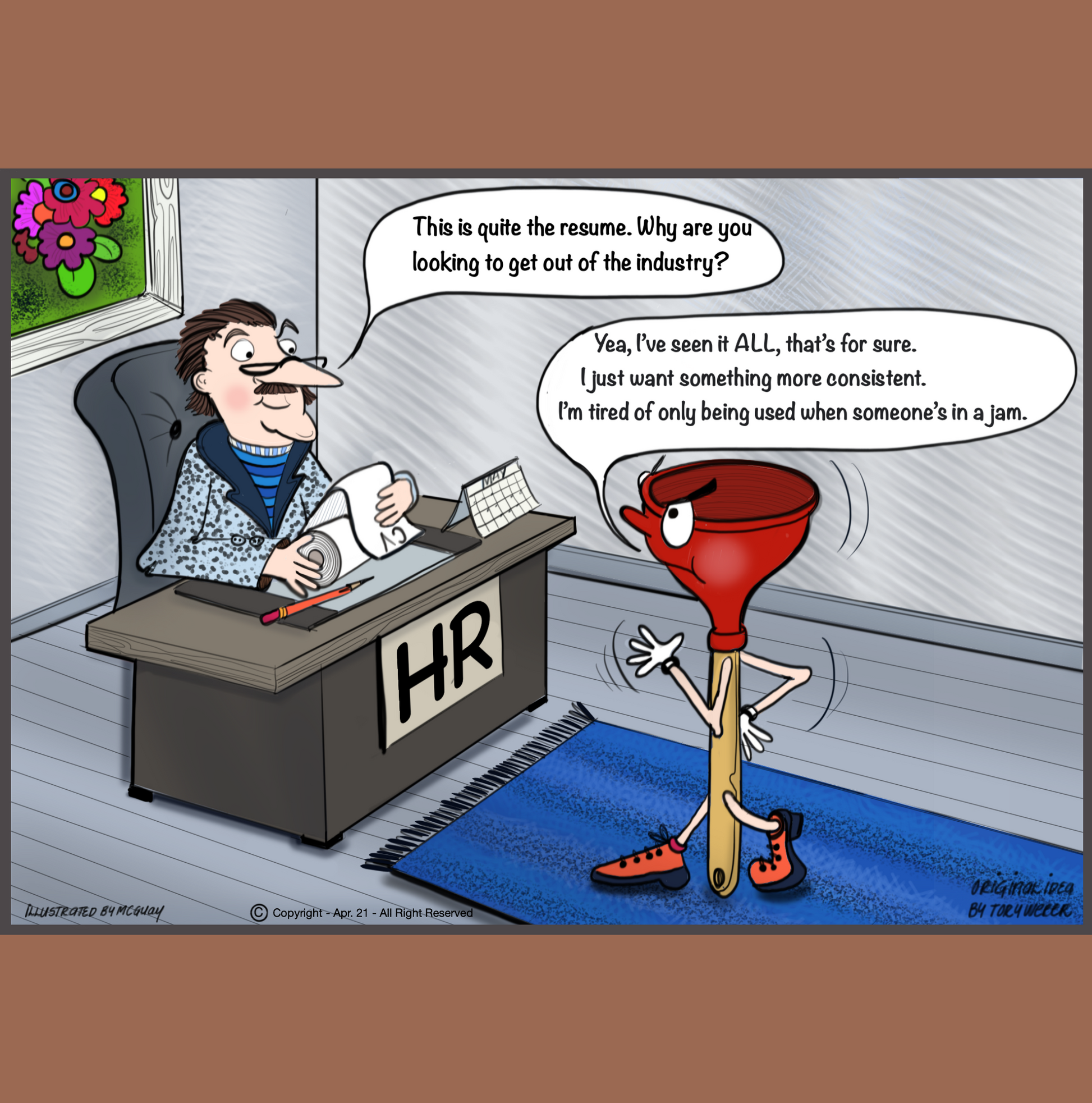 In a well appointed corporate office a well dressed gentleman with reading glasses sits at his desk reading text written on a roll of toilet paper, it appears as if he is reading a scroll. A plunger stands confidently in front of the HR managers desk as the executive asks the plunger, "This is quite an impressive resume. Why are you looking to get out of the industry? The plunger relies back "Yea I've seen it all that's for sure. I just want something more consistant.