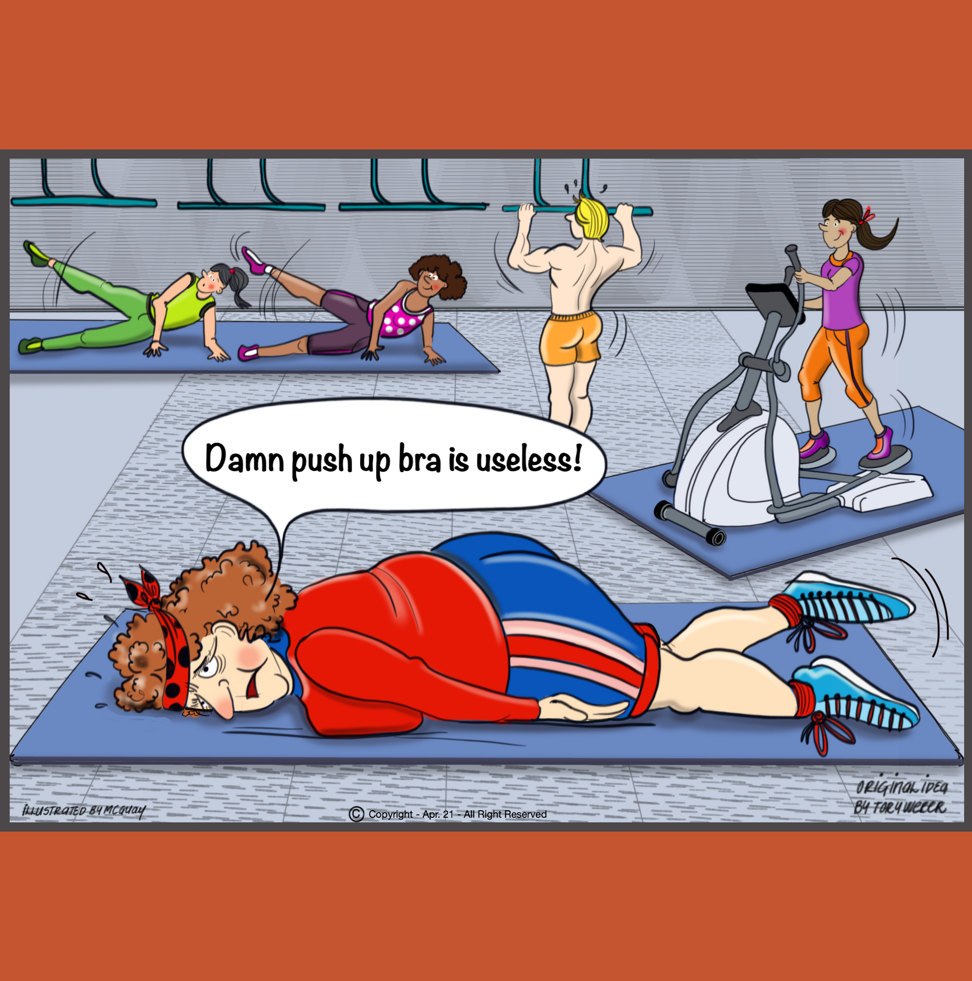 In a busy gym there are people excercising, some working out on cross trainers, others doing pilates and arobics. In the center of all this there is a plump lady wearing workout clothes including sweat pants, sneakers and a large head band. She is laying face down on a workout mat with her head turned sideways. Her arms are listlessly lying along each side of her body. She has a disgused look on her face and says, "Damn push-up bra is useless". 