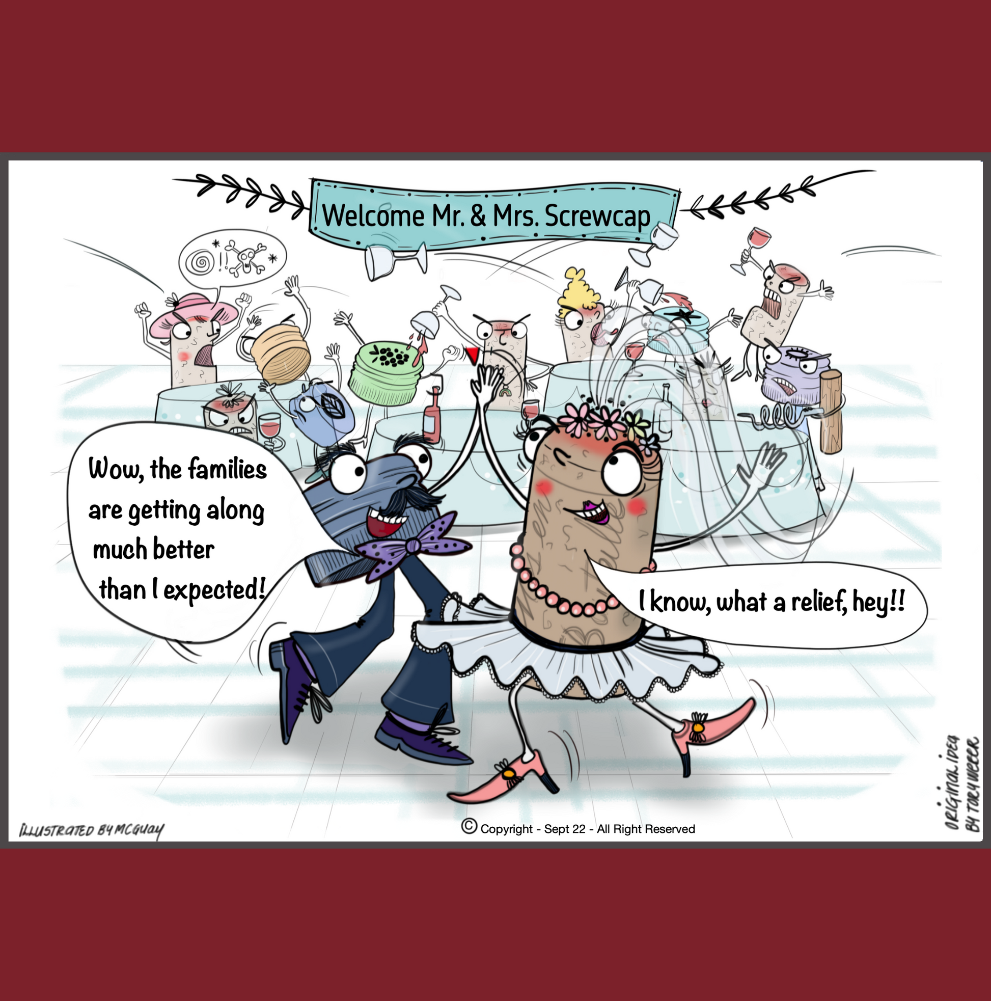 At a large wedding reception in a banquet hall hangs a banner that says "Welcome Mr. and Mrs. Screwcork". Attendinding the wedding are a mixture of wine bottle screw caps and wine corks. There is a massive brawl going on between the screwcaps and the corks. Well dressed corks both male and female are pouring wine over the heads of the screw caps while the screw caps swear at, and physically attack the corks. It is total bedlam; however in the forground the beautifuly dressed bride and groom are alone