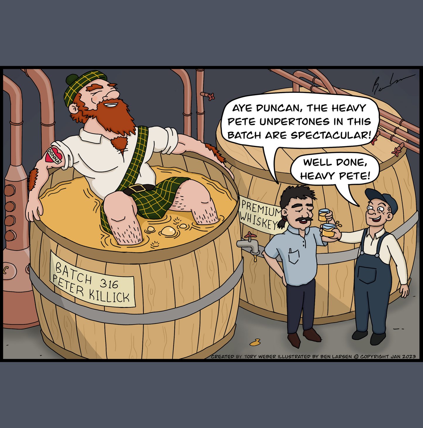 In a Scotch whisky distillery there are pipes connected to large vats of Scotch whisky. One large vat there is a batch identifier tag that says Batch 316 Peter Killick. The vat has an open top and is filled to the rim with whisky, sitting in the vat like he is taking a bath is a very large bearded Scottish gentleman. You can see the top part of his kilt floating ontop of the whisky, Peter's arms are outstretched on the top of the rim of the vat and you can see he has a tatoo in the shape of a heart with the