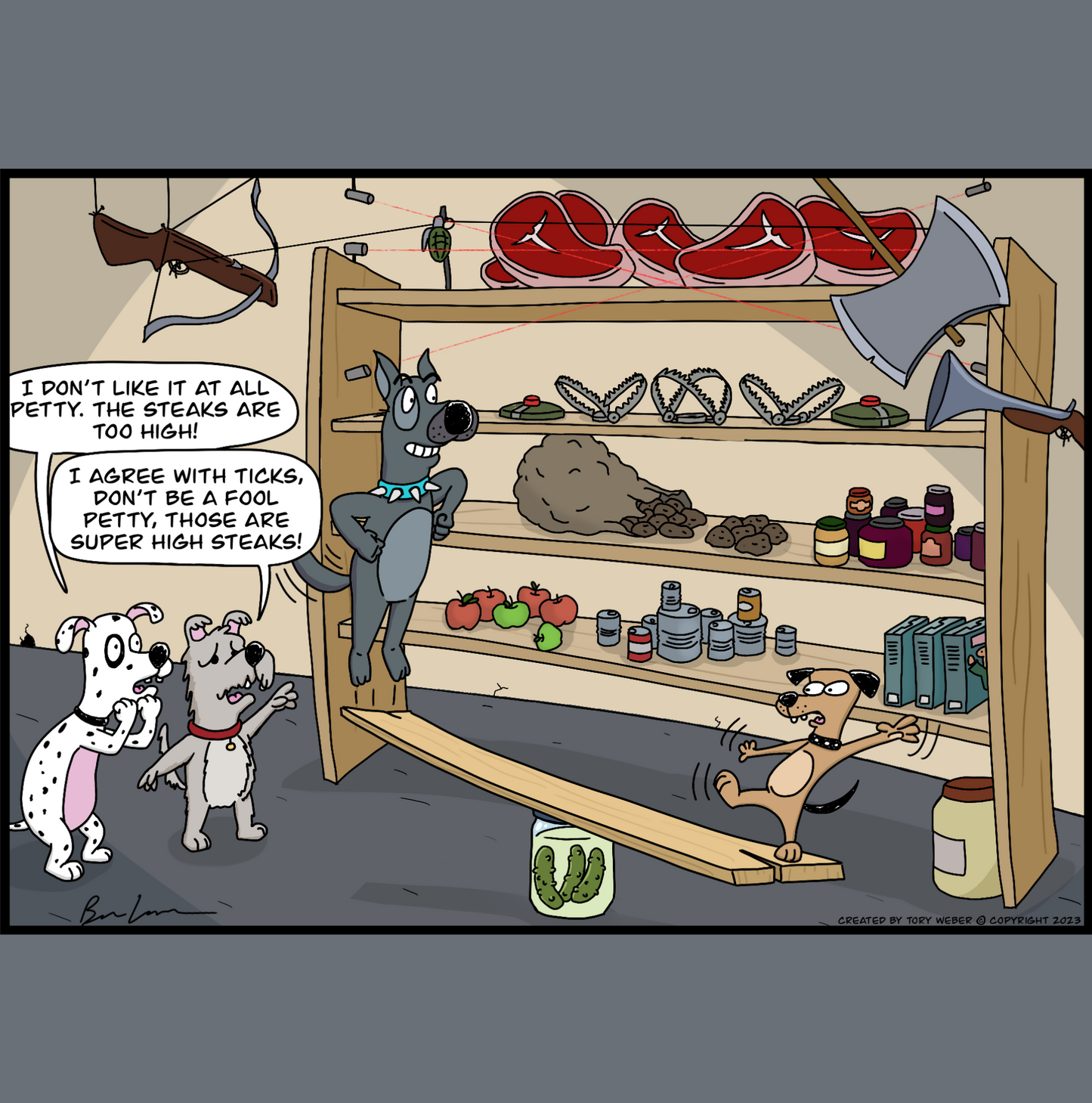 In the back storage room of a restaurant there is a very high set of shelves with food of all sorts filling the shelves. The very top shelf is filled with beautiful large steaks. The items on the shelves are protected with several types of boobie traps with trip wires, leg hold traps, and explosives. An pair of eager dogs have found a way to get to the top of the shelves and get the steaks. A small dog named Petty stands on one end of a plank which rests on a barrel. A larger big dog is about to
